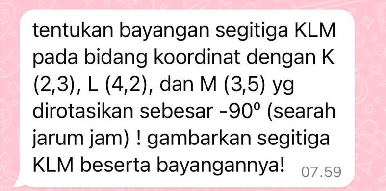 tentukan bayangan segitiga KLM
pada bidang koordinat dengan K
(2,3), L(4,2) , dan M(3,5) yg 
dirotasikan sebesar -90° (searah 
jarum jam) ! gambarkan segitiga
KLM beserta bayangannya! 07.59