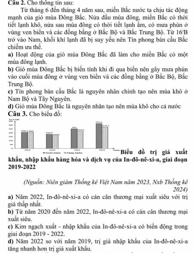 Cho thông tin sau:
Từ tháng 6 đến tháng 4 năm sau, miền Bắc nước ta chịu tác động
mạnh của gió mùa Đông Bắc. Nửa đầu mùa đông, miền Bắc có thời
tiết lạnh khô, nửa sau mùa đông có thời tiết lạnh ẩm, có mưa phùn ở
vùng ven biển và các đồng bằng ở Bắc Bộ và Bắc Trung Bộ. Từ 16°B
trở vào Nam, khối khí lạnh đã bị suy yếu nên Tín phong bán cầu Bắc
chiếm ưu thế.
a) Hoạt động của gió mùa Đông Bắc đã làm cho miền Bắc có một
mùa đông lạnh.
b) Gió mùa Đông Bắc bị biến tính khi đi qua biển nên gây mưa phùn
vào cuối mùa đông ở vùng ven biển và các đồng bằng ở Bắc Bộ, Bắc
Trung Bộ.
c) Tín phong bán cầu Bắc là nguyên nhân chính tạo nên mùa khô ở
Nam Bộ và Tây Nguyên.
d) Gió mùa Đông Bắc là nguyên nhân tạo nên mùa khô cho cả nước
Câu 3. Cho biểu đồ:
ất
khẩu, nhập khẩu hàng hóa và dịch vụ của In-đô-nê-xi-a, giai đoạn
2019-2022
(Nguồn: Niên giám Thống kê Việt Nam năm 2023, Nxb Thống kê
2024)
a) Năm 2022, In-đô-nê-xi-a có cán cân thương mại xuất siêu với trị
giá thấp nhất.
b) Từ năm 2020 đến năm 2022, In-đô-nê-xi-a có cán cân thương mại
xuất siêu.
c) Kim ngạch xuất - nhập khẩu của In-đô-nê-xi-a có biến động trong
giai đoạn 2019 - 2022.
d) Năm 2022 so với năm 2019, trị giá nhập khầu của In-đô-nê-xi-a
tăng nhanh hơn trị giá xuất khẩu.