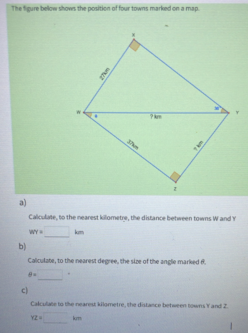 The figure below shows the position of four towns marked on a map.
a)
Calculate, to the nearest kilometre, the distance between towns W and Y
WY=□ km
b)
Calculate, to the nearest degree, the size of the angle marked θ.
θ =□°
c)
Calculate to the nearest kilometre, the distance between towns Y and Z.
YZ=□ km