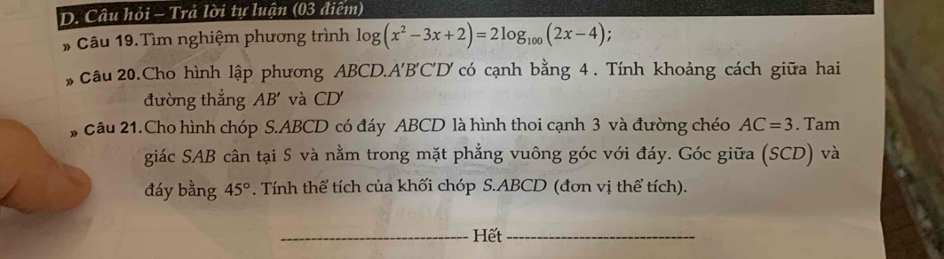 Câu hỏi - Trả lời tự luận (03 điệm) 
# Câu 19.Tìm nghiệm phương trình log (x^2-3x+2)=2log _100(2x-4) : 
# Câu 20.Cho hình lập phương ABCD. A'B'C' D' có cạnh bằng 4. Tính khoảng cách giữa hai 
đường thắng AB' và CD
, câu 21.Cho hình chóp S. ABCD có đáy ABCD là hình thoi cạnh 3 và đường chéo AC=3. Tam 
giác SAB cân tại S và nằm trong mặt phẳng vuông góc với đáy. Góc giữa (SCD) và 
đáy bằng 45°. Tính thể tích của khối chóp S. ABCD (đơn vị thể tích). 
_Hết_