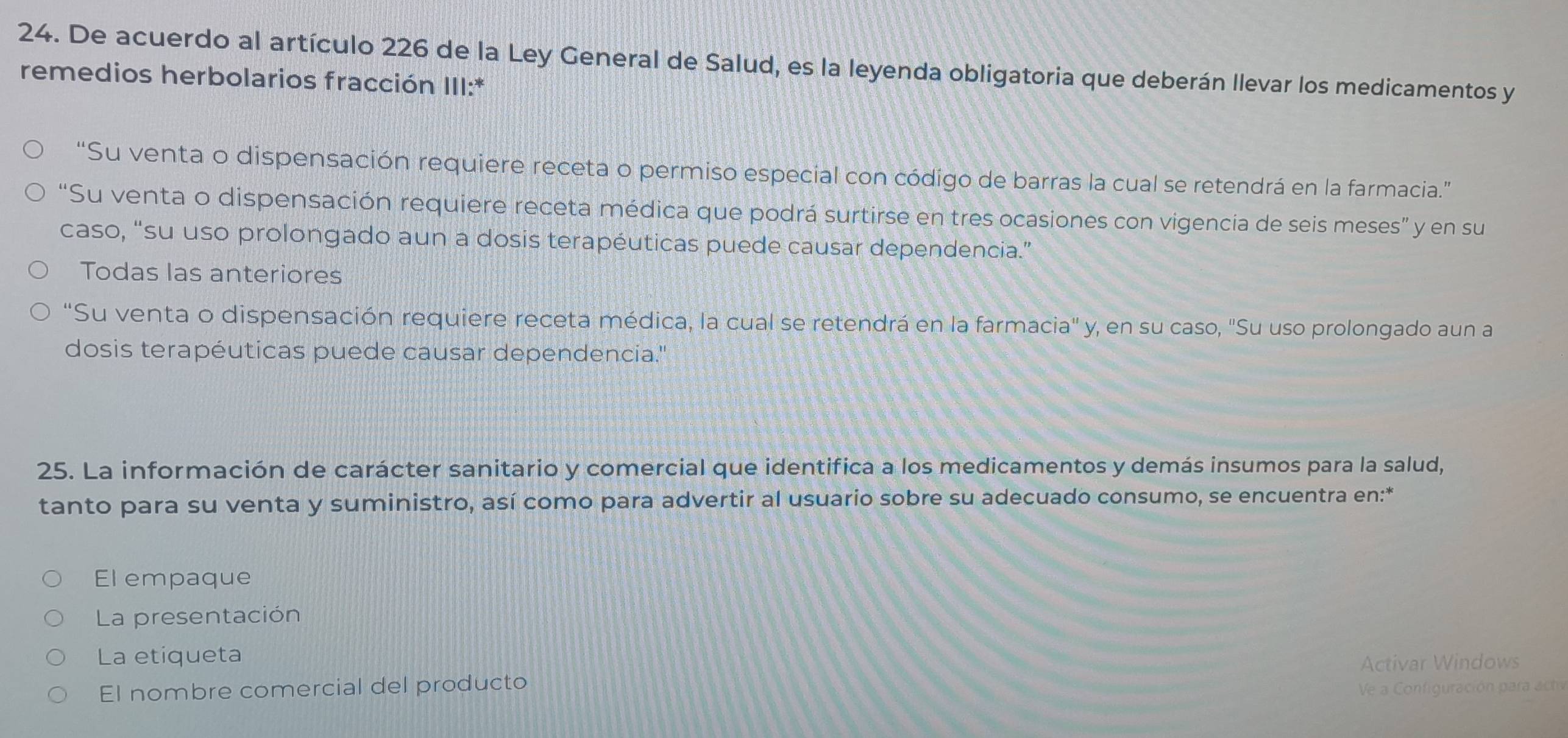 De acuerdo al artículo 226 de la Ley General de Salud, es la leyenda obligatoria que deberán llevar los medicamentos y
remedios herbolarios fracción III:*
“Su venta o dispensación requiere receta o permiso especial con código de barras la cual se retendrá en la farmacia.”
“Su venta o dispensación requiere receta médica que podrá surtirse en tres ocasiones con vigencia de seis meses” y en su
caso, “su uso prolongado aun a dosis terapéuticas puede causar dependencia.”
Todas las anteriores
"Su venta o dispensación requiere receta médica, la cual se retendrá en la farmacia" y, en su caso, "Su uso prolongado aun a
dosis terapéuticas puede causar dependencia."
25. La información de carácter sanitario y comercial que identifica a los medicamentos y demás insumos para la salud,
tanto para su venta y suministro, así como para advertir al usuario sobre su adecuado consumo, se encuentra en:*
El empaque
La presentación
La etiqueta
Activar Windows
El nombre comercial del producto
Ve a Configuración para actv