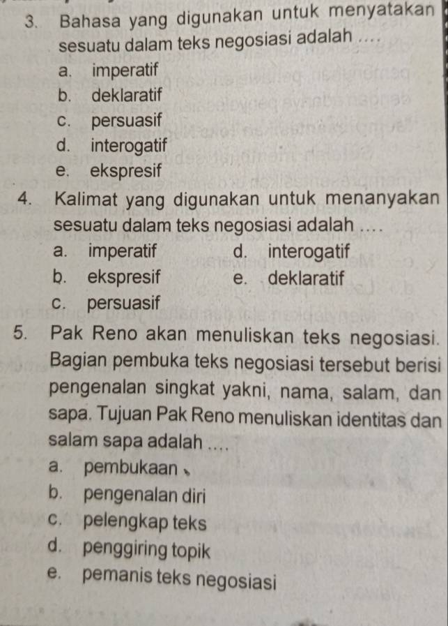 Bahasa yang digunakan untuk menyatakan
sesuatu dalam teks negosiasi adalah ....
a. imperatif
b. deklaratif
c. persuasif
d. interogatif
e. ekspresif
4. Kalimat yang digunakan untuk menanyakan
sesuatu dalam teks negosiasi adalah ....
a. imperatif d. interogatif
b. ekspresif e. deklaratif
c. persuasif
5. Pak Reno akan menuliskan teks negosiasi.
Bagian pembuka teks negosiasi tersebut berisi
pengenalan singkat yakni, nama, salam, dan
sapa. Tujuan Pak Reno menuliskan identitas dan
salam sapa adalah ....
a. pembukaan
b. pengenalan diri
c. pelengkap teks
d. penggiring topik
e. pemanis teks negosiasi