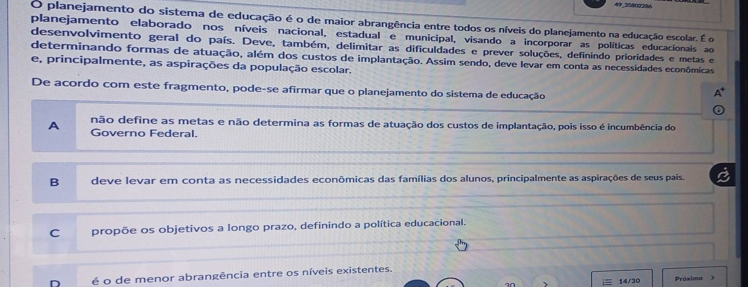 49_35802286
O planejamento do sistema de educação é o de maior abrangência entre todos os níveis do planejamento na educação escolar. É o
planejamento elaborado nos níveis nacional, estadual e municipal, visando a incorporar as políticas educacionais ao
desenvolvimento geral do país. Deve, também, delimitar as dificuldades e prever soluções, definindo prioridades e metas e
determinando formas de atuação, além dos custos de implantação. Assim sendo, deve levar em conta as necessidades econômicas
e, principalmente, as aspirações da população escolar.
De acordo com este fragmento, pode-se afirmar que o planejamento do sistema de educação
não define as metas e não determina as formas de atuação dos custos de implantação, pois isso é incumbência do
A Governo Federal.
B deve levar em conta as necessidades econômicas das famílias dos alunos, principalmente as aspirações de seus pais.
C propõe os objetivos a longo prazo, definindo a política educacional.
é o de menor abrangência entre os níveis existentes.
2∩ 14/30 Próximo >