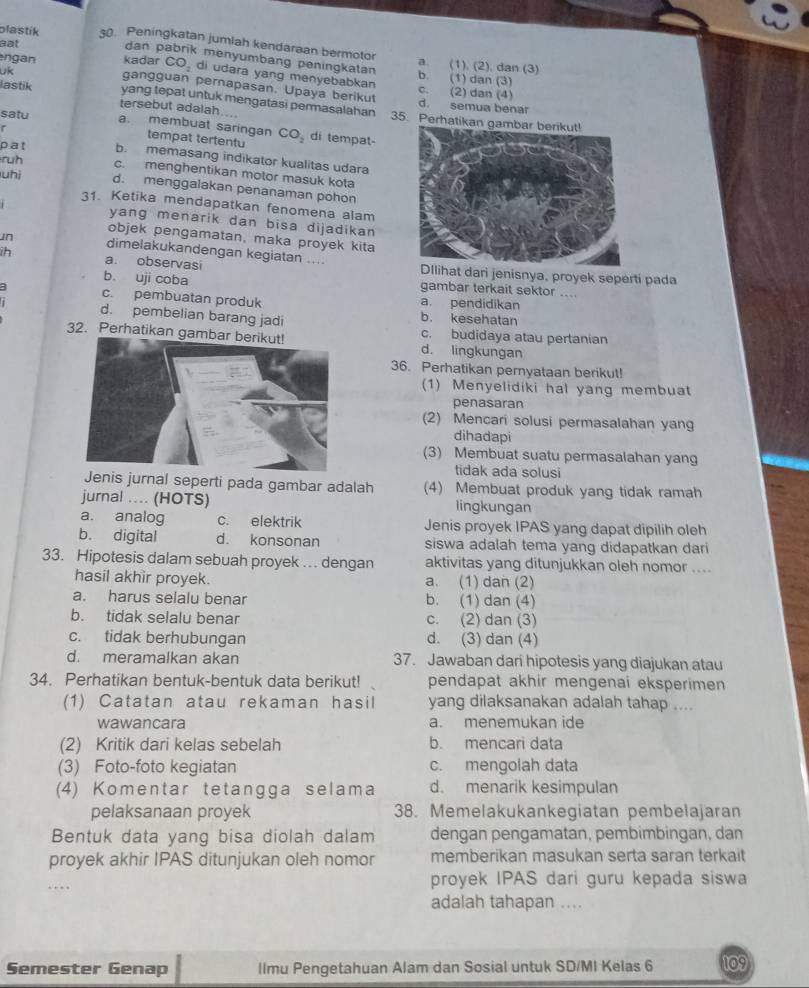 plastik 30. Peningkatan jumlah kendaraan bermotor
dan pabrik menyumbang peningkatan
aat a. (1). (2). dan (3)
uk
ngan kadar CO_2 di udara yang menyebabkaŋ c. (2) dan (4) b. (1) dan (3)
gangguan pernapasan. Upaya berikut d. semua benar
lastik tersebut adalah....
yang tepat untuk mengatasi permasalahan 35. Perhatika
satu a. membuat saringan CO_2 di tempat-
tempat tertentu
pat b. memasang indikator kualitas udara
ruh
c. menghentikan motor masuk kota
uhì d. menggalakan penanaman pohon
31. Ketika mendapatkan fenomena alam
yang menarik dan bisa dijadikan 
objek pengamatan, maka proyek kita
un dimelakukandengan kegiatan ....
ih a. observasi at dari jenisnya, proyek seperti pada
b uji coba gambar terkait sektor ...
a c. pembuatan produk a. pendidikan
b. kesehatan
d. pembelian barang jadi c. budidaya atau pertanian
32. Perhatikan gambad. lingkungan
36. Perhatikan pernyataan berikut!
(1) Menyelidiki hal yang membuat
penasaran
(2) Mencari solusi permasalahan yang
dihadapi
(3) Membuat suatu permasalahan yang
tidak ada solusi
enis jurnal seperti pada gambar adalah (4) Membuat produk yang tidak ramah
jurnal .... (HOTS) lingkungan
a. analog c. elektrik Jenis proyek IPAS yang dapat dipilih oleh
b. digital d. konsonan siswa adalah tema yang didapatkan dari
33. Hipotesis dalam sebuah proyek . dengan aktivitas yang ditunjukkan oleh nomor ....
hasil akhir proyek. a. (1) dan (2)
a. harus selalu benar b. (1) dan (4)
b. tidak selalu benar c. (2) dan (3)
c. tidak berhubungan d. (3) dan (4)
d. meramalkan akan 37. Jawaban dari hipotesis yang diajukan atau
34. Perhatikan bentuk-bentuk data berikut! pendapat akhir mengenai eksperimen 
(1) Catatan atau rekaman hasil yang dilaksanakan adalah tahap ....
wawancara a. menemukan ide
(2) Kritik dari kelas sebelah b. mencari data
(3) Foto-foto kegiatan c. mengolah data
(4) Komentar tetangga selama d. menarik kesimpulan
pelaksanaan proyek 38. Memelakukankegiatan pembelajaran
Bentuk data yang bisa diolah dalam dengan pengamatan, pembimbingan, dan
proyek akhir IPAS ditunjukan oleh nomor memberikan masukan serta saran terkait
.
proyek IPAS dari guru kepada siswa
adalah tahapan ....
Semester Genap llmu Pengetahuan Alam dan Sosial untuk SD/MI Kelas 6 109