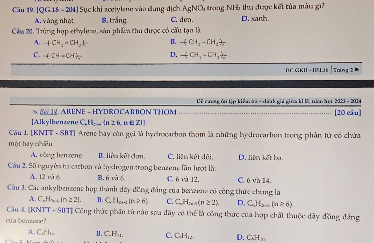 [QG.18 - 204] Sục khí acetylene vào dung dịch AgN 10 5  trong NH thu được kết tủa màu gì?
A. vàng nhạt. B. trắng. C. den. D. xanh.
Câu 20. Trùng hợp ethylene, sản phẩm thu được có cấu tạo là
A. +CH_2=CH_2!= n_n B. -(CH_2-CH_2)=
C. -(CH=CH)_n D. frac (CH_3-CH_3)_0
ĐC.GKII - HH.11 | Trang 2
Đề cương ôn tập kiểm tra - đánh giá giữa ki II, năm học 2023 - 2024
>  B  ARENE - HYDROCARBON THOM .......... [20 câu]
[Alkylbenzene C_nH_2n+6(n≥ 6,n∈ Z)]
Câu 1. [KNTT - SBT] Arene hay còn gọi là hydrocarbon thơm là những hydrocarbon trong phân tử có chứa
một hay nhiều
A. vòng benzene, B. liên kết đơn. C. liên kết đôi. D. liên kết ba.
Câu 2. Số nguyên tử carbon và hydrogen trong benzene lần lượt là:
A. 12 và 6. B. 6 và 6. C. 6 và 12. C. 6 và 14.
Câu 3. Các ankylbenzene họp thành dãy đồng đẳng của benzene có công thức chung là
A. C_nH_2n-6(n≥ 2). B. C_nH_2n+2(n≥ 6). C. C_nH_2n-2(n≥ 2). D. C_nH_2n-6(n≥ 6).
Câu 4. [KNTT - SBT] Công thức phân tứ nào sau đây có thể là công thức của hợp chất thuộc dãy đồng đẳng
của benzene?
A. C_8H_16. B. C_8H_14. C. C_8H_12. D. CsH10.