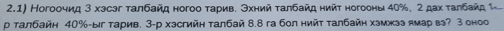 2.1) Ногоοчид 3 хэсэг τалбайд ногоο τариве Θхний ταлбайд нийτ ногооны 40%, 2 дах ταлбайς 
р талбайн 40% -ыг тарив. 3 -р хэсгийη талбай 8.8 га бол нийΤ талбайη хэмжээ ямар вэ? З оноо