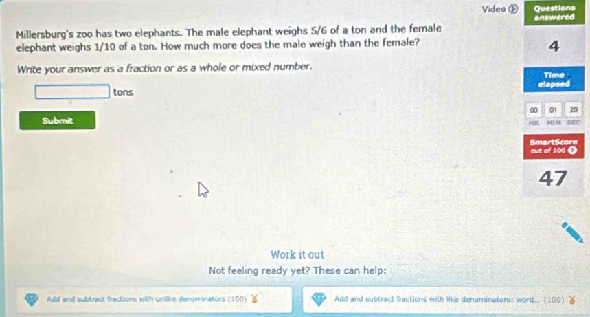 Video ⑥ Questions 
answered 
Millersburg's zoo has two elephants. The male elephant weighs 5/6 of a ton and the female 
elephant weighs 1/10 of a ton. How much more does the male weigh than the female?
4
Write your answer as a fraction or as a whole or mixed number. Time 
elapsed 
tons 01 20
00
Submit 
MIN SEC 
SmartScore 
out of 100 ❼
47
Work it out 
Not feeling ready yet? These can help: 
Add and subtract fractions with unlike denominators (160) Add and subtract fractions with like denominators: word... (100