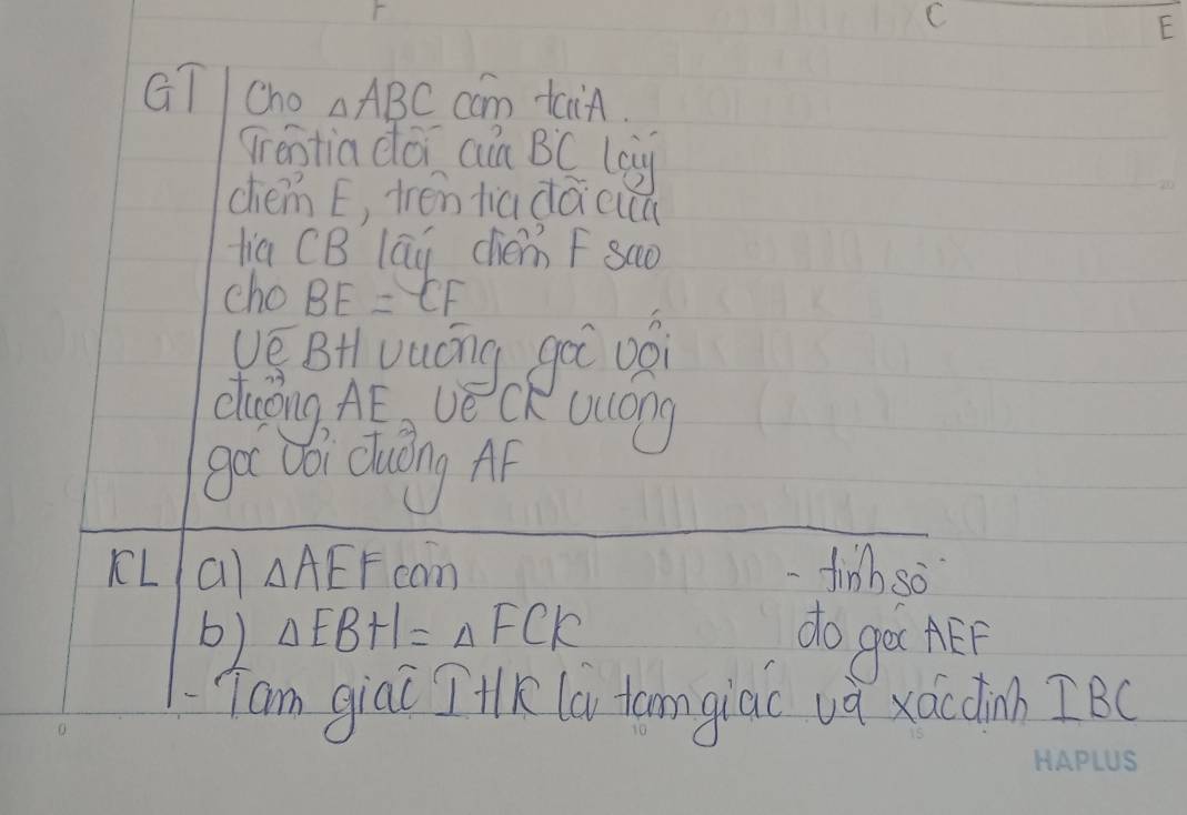 C
F
GT Cho △ ABC cam tain. 
grentia doi ain Bdot C leg 
chém E, tréntiadǎcuu 
lia CB lay chém F sao 
cho BE= EF
vé BHvuóng gài oái 
duáing. Af vecK ucong 
got (ói duōng Ap 
KLa) Delta AEF can -finh so 
b) △ EBH=△ FCK do get AEP 
Tam giai T+K la tomgiac va xác dinn IBC