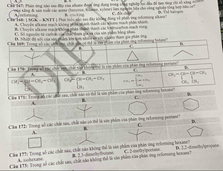 Cầu 167: Phản ứng nào sau đây của alkane được ứng dụng trong công nghiệp lọc dầu đề làm tăng chi số xăng octalle
của xăng & sản xuất các arene (benzene, toluene, xylene) làm nguyên liệu cho công nghiệp tổng hợp hữu cơ?
Areforming. B. cracking. C. đốt chây. D. Thế halogen
Cầu 168:  SGK - KNTT  Phát biểu nào sau đây không đúng về phản ứng reforming alkane?
A. Chuyển alkane mạch không phân nhánh thành các alkane mạch phân nhánh.
B. Chuyển alkane mạch không phân nhánh thành các hydrocarbon mạch vòng.
C. Số nguyên tử carbon của chất tham gia và của sản phẩm bằng nhau.
D. Nhiệt độ sôi của sản phẩm lớn hơn nhiều so với alkane tham gia phản ứng.
orming butane?
Câu 171: Trong số các chấ
C.
B.
A.
D.
Câu 172: Trong số các chất sau, chất nào có thể là sản phẩm của phản ứng reforming pentane?
C.
B.
A.
Câu 177: Trong số các chất sau, chất nào không thể là sản phẩm của phản ứng reforming hexane?
A. isohexane. B. 2,3-dimethylbutane. C. 2-methylpentane. D. 2,2-dimethylpropane.
Câu 173: Trong số các chất sau, chất nào không thể là sản phẩm của phản ứng reforming hexane?