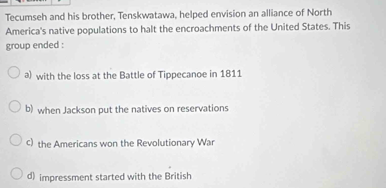 Tecumseh and his brother, Tenskwatawa, helped envision an alliance of North
America's native populations to halt the encroachments of the United States. This
group ended :
a) with the loss at the Battle of Tippecanoe in 1811
b) when Jackson put the natives on reservations
c) the Americans won the Revolutionary War
d) impressment started with the British