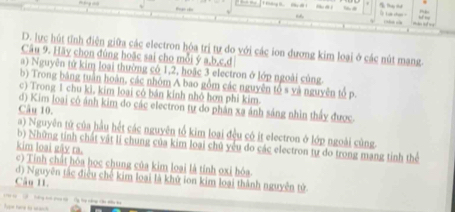 Thu tt 
C c 
D. lực hút tỉnh điện giữa các electron hóa trị tự do với các ion dương kim loại ở các nút mạng. 
Câu 9. Hãy chon đùng hoặc sai cho mỗi ý a, b, c, d
a) Nguyên tử kim loại thường có 1, 2, hoặc 3 electron ở lớp ngoài củng 
b) Trong băng tuần hoàn, các nhóm A bao gồm các nguyên tổ s yà nguyên tổ p. 
c) Trong 1 chu kì, kim loại có bán kính nhỏ hơn phi kim. 
d) Kim loại cô ánh kim do các electron tự do phần xa ánh sáng nhìn thấy được. 
Câu 10. 
a) Nguyên tử của hầu hết các nguyên tổ kim loại đều có ít electron ở lớp ngoài cùng. 
b) Những tinh chất vật li chung của kim loại chủ yêu do các electron tự do trong mạng tinh thể 
kim loại gây ra.