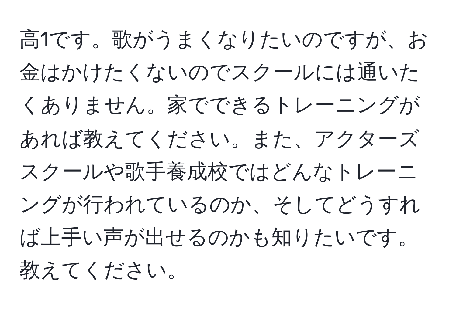 高1です。歌がうまくなりたいのですが、お金はかけたくないのでスクールには通いたくありません。家でできるトレーニングがあれば教えてください。また、アクターズスクールや歌手養成校ではどんなトレーニングが行われているのか、そしてどうすれば上手い声が出せるのかも知りたいです。教えてください。