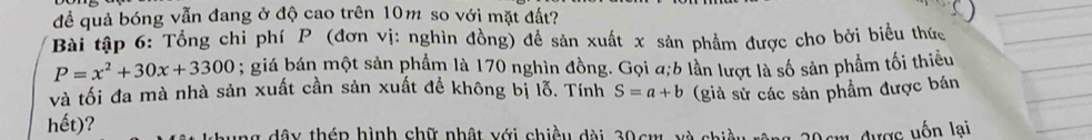 đề quả bóng vẫn đang ở độ cao trên 10m so với mặt đất? 
Bài tập 6: Tổng chỉ phí P (đơn vị: nghìn đồng) để sản xuất x sản phẩm được cho bởi biểu thức
P=x^2+30x+3300; giá bán một sản phẩm là 170 nghìn đồng. Gọi a; 6 lần lượt là số sản phẩm tối thiếu 
và tối đa mà nhà sản xuất cần sản xuất để không bị lỗ. Tính S=a+b (giả sử các sản phẩm được bán 
hết)? * dâ y thép hình chữ nhật với chiều dài 30cm và Dcm được uốn lại