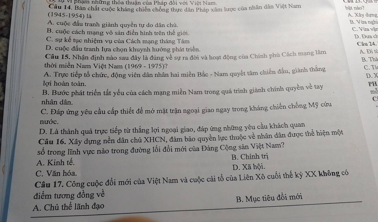 Sự Vi phạm những thỏa thuận của Pháp đôi với Việt Nam. Cầu 23. Qua u
Câu 14. Bản chất cuộc kháng chiến chống thực dân Pháp xâm lược của nhân dân Việt Nam bật nào?
(1945-1954) là A. Xây dựng
B. Vừa nghi
A. cuộc đấu tranh giành quyền tự do dân chủ. C. Vừa vận
B. cuộc cách mạng vô sản điển hình trên thế giới.
D. Đưa ch
C. sự kế tục nhiệm vụ của Cách mạng tháng Tám
Câu 24.
D. cuộc đấu tranh lựa chọn khuynh hướng phát triển. A. Đi tì
Câu 15. Nhận định nào sau đây là đúng về sự ra đời và hoạt động của Chính phủ Cách mạng lâm B. Thà
thời miền Nam Việt Nam (1969 - 1975)? C. Tíc
A. Trực tiếp tổ chức, động viên dân nhân hai miền Bắc - Nam quyết tâm chiến đấu, giành thắng
D. X
lợi hoàn toàn. PH
B. Bước phát triển tất yếu của cách mạng miền Nam trong quá trình giành chính quyền về tay
mỗ
nhân dân.
C
C. Đáp ứng yêu cầu cấp thiết đề mở mặt trận ngoại giao ngay trong kháng chiến chống Mỹ cứu
nước.
D. Là thành quả trực tiếp từ thắng lợi ngoại giao, đáp ứng những yêu cầu khách quan
Câu 16. Xây dựng nền dân chủ XHCN, đảm bảo quyền lực thuộc về nhân dân được thể hiện một
số trong lĩnh vực nào trong đường lối đổi mới của Đảng Cộng sản Việt Nam?
A. Kinh tế. B. Chính trị
C. Văn hóa. D. Xã hội.
Câu 17. Công cuộc đổi mới của Việt Nam và cuộc cải tổ của Liên Xô cuối thế kỷ XX không có
điểm tương đồng về
A. Chủ thể lãnh đạo B. Mục tiêu đồi mới