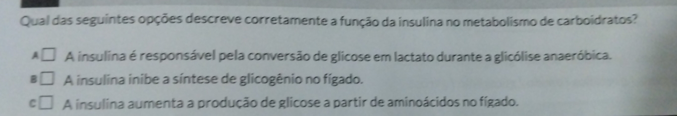 Qual das seguintes opções descreve corretamente a função da insulina no metabolismo de carboidratos?
A □ A insulina é responsável pela conversão de glicose em lactato durante a glicólise anaeróbica.
B □ A insulina inibe a síntese de glicogênio no fígado.
C □ A insulina aumenta a produção de glicose a partir de aminoácidos no fígado.