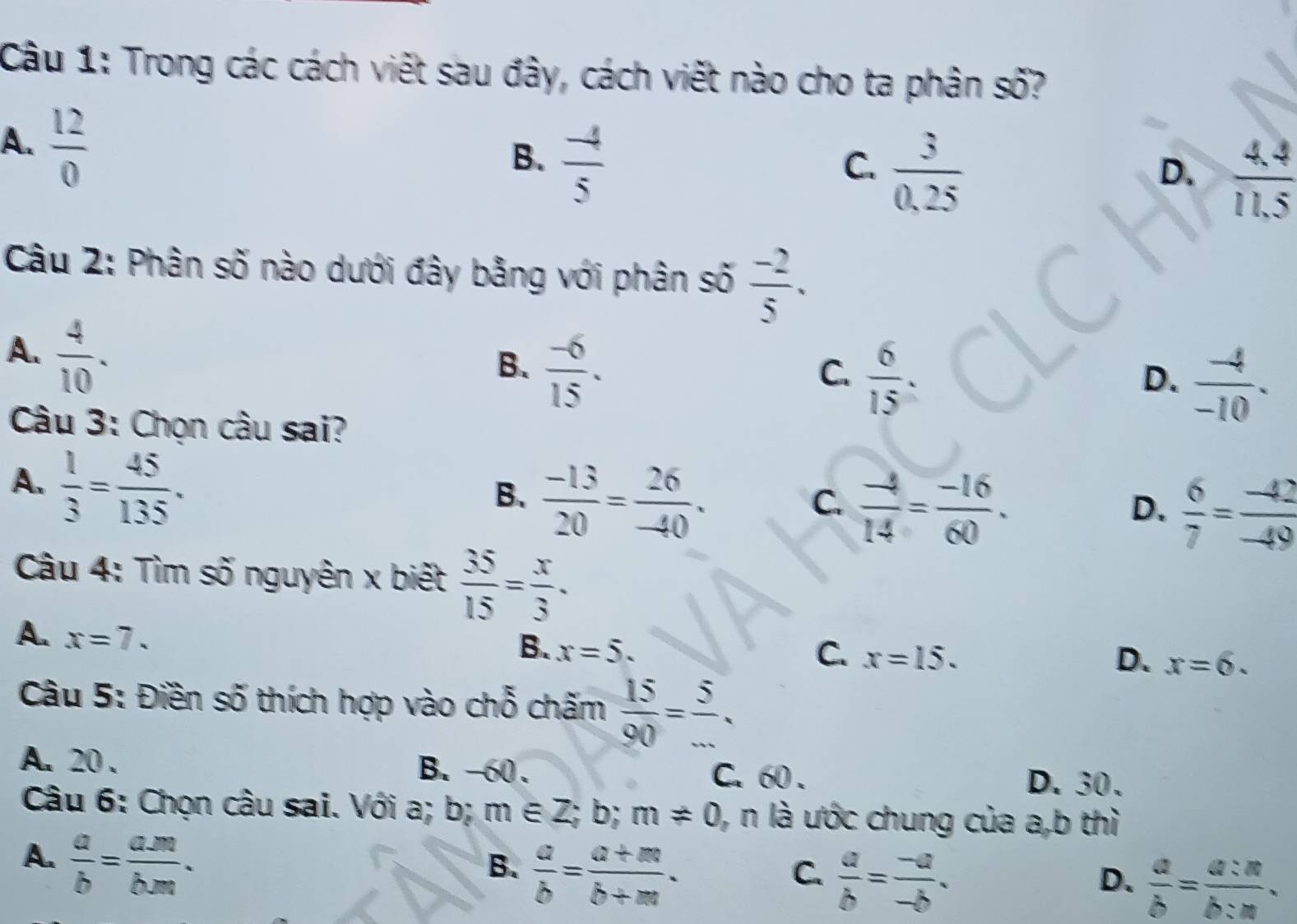 Trong các cách viết sau đây, cách viết nào cho ta phân số?
A.  12/0 
B.  (-4)/5 
C.  3/0,25 
D.  (4.4)/11.5 
Câu 2: Phân số nào dưới đây bằng với phân số  (-2)/5 .
A.  4/10 .
B.  (-6)/15 .
C.  6/15 .
D.  (-4)/-10 . 
Câu 3: Chọn câu sai?
A.  1/3 = 45/135 .
B.  (-13)/20 = 26/-40 .
C.  (-4)/14 = (-16)/60 .
D.  6/7 = (-42)/-49 
Câu 4: Tìm số nguyên x biết  35/15 = x/3 .
A. x=7.
B. x=5. C. x=15. D. x=6. 
Câu 5: Điền số thích hợp vào chỗ chấm  15/90 = 5/... 
A. 20. B. -60. C. 60. D. 30.
Câu 6: Chọn câu sai. Với a; b; m∈ Z; b; m!= 0 , n là ước chung của a, b thì
A.  a/b = (a.m)/b.m .
B.  a/b = (a+m)/b+m .
C.  a/b = (-a)/-b .
D.  a/b = a:n/b:n .