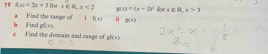 19 f(x)=2x+5 for x∈ R, x<2</tex> g(x)=(x-3)^2 for x∈ R, x>3
a Find the range of i f(x) ⅱ g(x)
b Find gf(x). 
c Find the domain and range of gf(x).