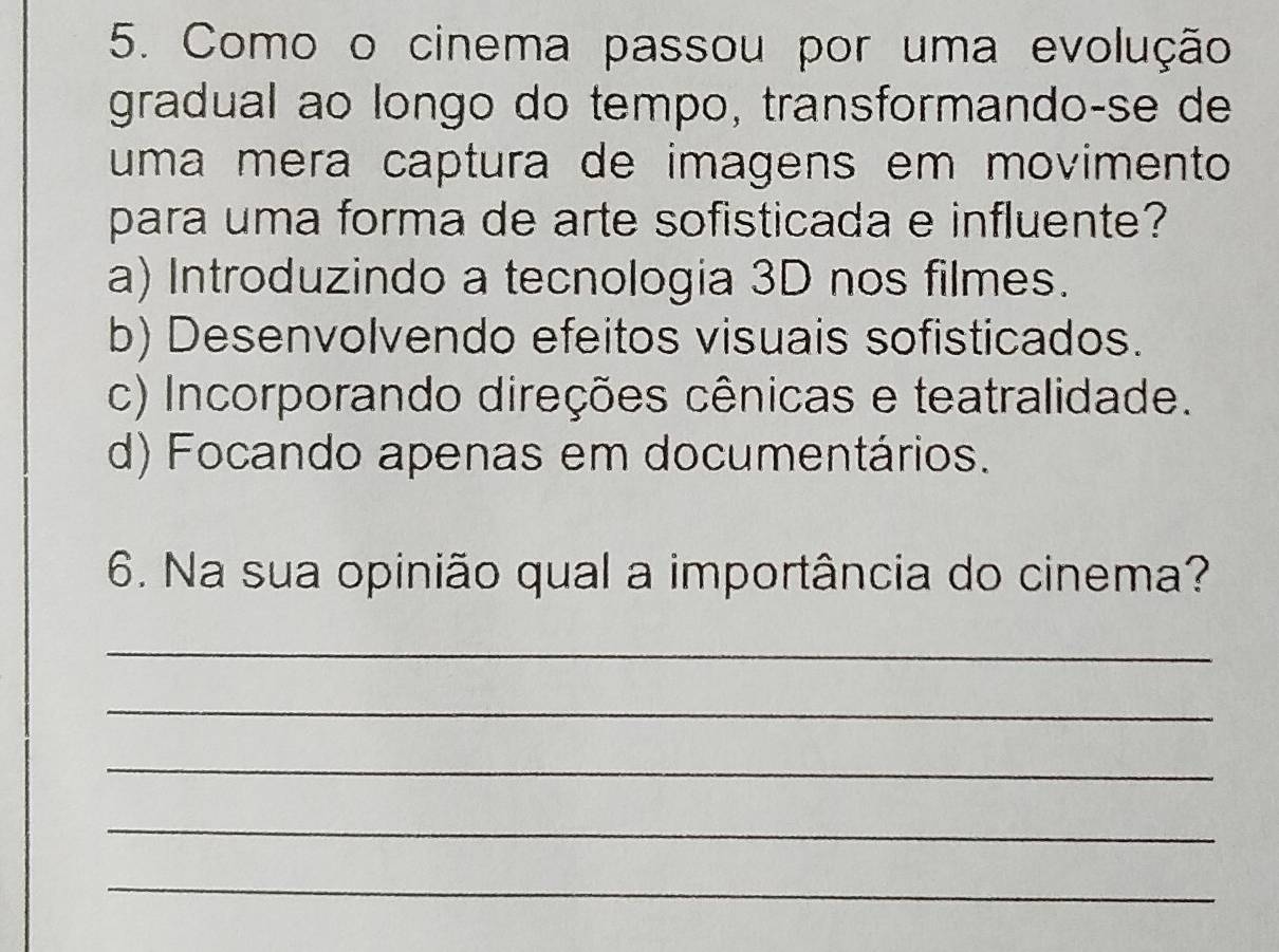 Como o cinema passou por uma evolução
gradual ao longo do tempo, transformando-se de
uma mera captura de imagens em movimento
para uma forma de arte sofisticada e influente?
a) Introduzindo a tecnologia 3D nos filmes.
b) Desenvolvendo efeitos visuais sofisticados.
c) Incorporando direções cênicas e teatralidade.
d) Focando apenas em documentários.
6. Na sua opinião qual a importância do cinema?
_
_
_
_
_