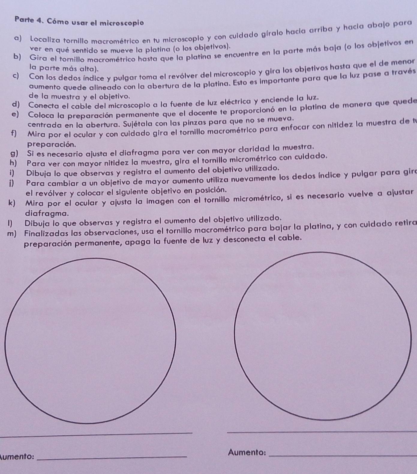 Parte 4. Cómo usar el microscopio
a) Localiza tornillo macrométrico en tu microscopio y con cuidado gíralo hacia arriba y hacia abajo para
ver en qué sentido se mueve la platina (o los objetivos).
b) Gira el tomillo macrométrico hasta que la platina se encuentre en la parte más baja (o los objetivos en
la parte más alta).
c) Con los dedos índice y pulgar toma el revólver del microscopio y gira los objetivos hasta que el de menor
aumento quede alineado con la abertura de la platina. Esto es importante para que la luz pase a través
de la muestra y el objetivo.
d) Conecta el cable del microscopio a la fuente de luz eléctrica y enciende la luz.
e) Coloca la preparación permanente que el docente te proporcionó en la platina de manera que quede
centrada en la abertura. Sujétala con las pinzas para que no se mueva.
f) Mira por el ocular y con cuidado gira el tornillo macrométrico para enfocar con nitídez la muestra de tú
preparación.
g) Si es necesario ajusta el diafragma para ver con mayor claridad la muestra.
h) Para ver con mayor nitidez la muestra, gira el tornillo micrométrico con cuidado.
i) Dibuja lo que observas y registra el aumento del objetivo utilizado.
i) Para cambiar a un objetivo de mayor aumento utiliza nuevamente los dedos índice y pulgar para gira
el revólver y colocar el siguiente objetivo en posición.
k) Mira por el ocular y ajusta la imagen con el tornillo micrométrico, si es necesario vuelve a ajustar
diafragma.
I) Dibuja lo que observas y registra el aumento del objetivo utilizado.
m) Finalizadas las observaciones, usa el tornillo macrométrico para bajar la platina, y con cuidado retira
preparación permanente, apaga la fuente de luz y desconecta el cable.
_
_
Aumento:
_
Aumento:_