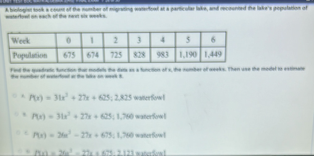 A bislogist took a courr of the number of migrating waterfowd at a particular lake, and recounted the lake's population of
waderfowl on each of the wexd sit weelks .
Find the qadadic function that models the data as a function of x, the number of weeks. Then use the model to estimate
the numben of cnderfcool an thie falke om oeelk 3.
P(x)=31x^2+27x+625;2,825 waterfowl. P(x)=31x^2+27x+625; 1,760 waterfowl
P(x)=26x^3-27x+675; 1,760 waterfowl
P(x)=26x^2-27x+675:2123 waterfow!