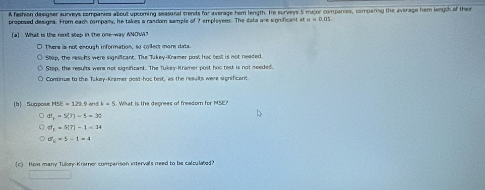 A fashion designer surveys companies about upcoming seasonal trends for average hem length. He surveys 5 major companies, comparing the average hem length of their
proposed designs. From each company, he takes a random sample of 7 employees. The data are significant at alpha =0.05. 
(a) What is the next step in the one-way ANOVA?
There is not enough information, so collect more data.
Stop, the results were significant. The Tukey-Kramer post hoc test is not needed.
Stop, the results were not significant. The Tukey-Kramer post hoc test is not needed.
Continue to the Tukey-Kramer post-hoc test, as the results were significant
(b) Suppose MSE=129.9 and k=5. What is the degrees of freedom for MSE?
df_t=5(7)-5=30
df_1=5(7)-1=34
df_E=5-1=4
(c) How many Tukey-Kramer comparison intervals need to be calculated?