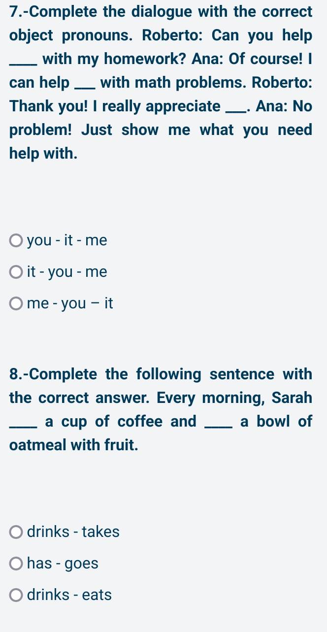 7.-Complete the dialogue with the correct
object pronouns. Roberto: Can you help
_with my homework? Ana: Of course! I
can help _with math problems. Roberto:
Thank you! I really appreciate _. Ana: No
problem! Just show me what you need
help with.
you - it - me
it - you - me
me - you - it
8.-Complete the following sentence with
the correct answer. Every morning, Sarah
_a cup of coffee and _a bowl of
oatmeal with fruit.
drinks - takes
has - goes
drinks - eats