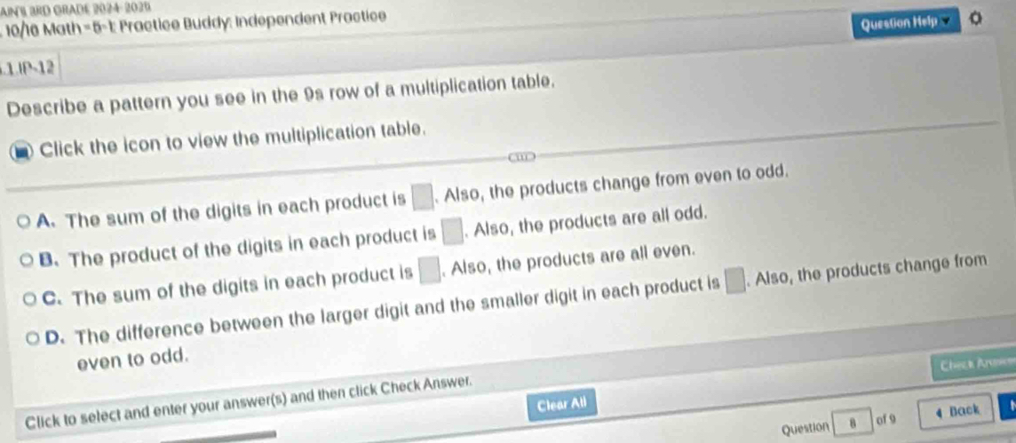 AIN BRD GRADE 2024: 2021
10/16 Math= 5-1: Practice Buddy: Independent Practice
Question Help 。
P-12
Describe a pattern you see in the 9s row of a multiplication table.
Click the icon to view the multiplication table.
a
A. The sum of the digits in each product is □. Also, the products change from even to odd.
B.The product of the digits in each product is □. Also, the products are all odd.
C. The sum of the digits in each product is □. Also, the products are all even.
D. The difference between the larger digit and the smaller digit in each product is □. Also, the products change from
even to odd.
Chez k Arascs
Click to select and enter your answer(s) and then click Check Answer.
Clear All
Question 8 of 9 4 Back