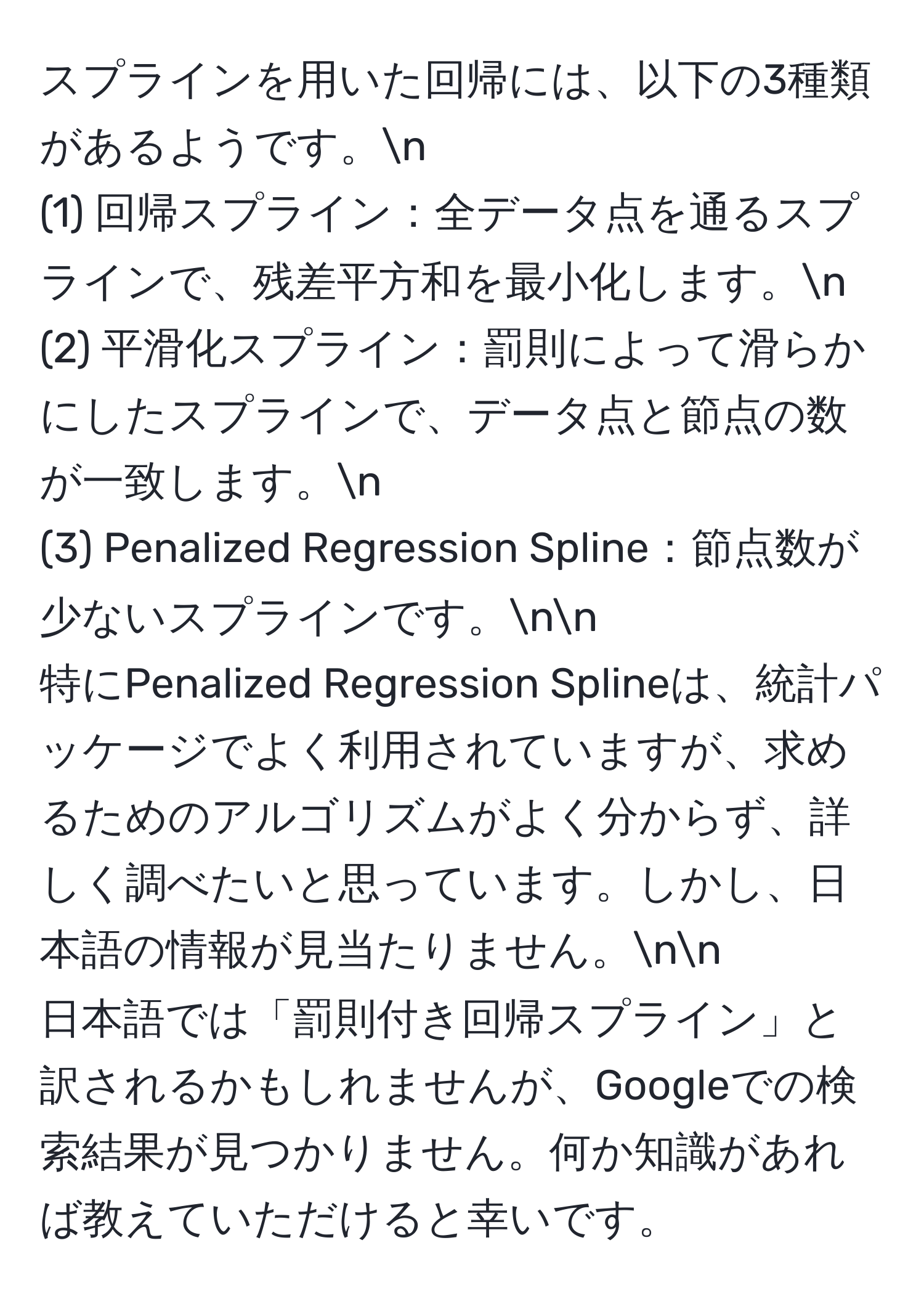 スプラインを用いた回帰には、以下の3種類があるようです。n
(1) 回帰スプライン：全データ点を通るスプラインで、残差平方和を最小化します。n
(2) 平滑化スプライン：罰則によって滑らかにしたスプラインで、データ点と節点の数が一致します。n
(3) Penalized Regression Spline：節点数が少ないスプラインです。nn
特にPenalized Regression Splineは、統計パッケージでよく利用されていますが、求めるためのアルゴリズムがよく分からず、詳しく調べたいと思っています。しかし、日本語の情報が見当たりません。nn
日本語では「罰則付き回帰スプライン」と訳されるかもしれませんが、Googleでの検索結果が見つかりません。何か知識があれば教えていただけると幸いです。