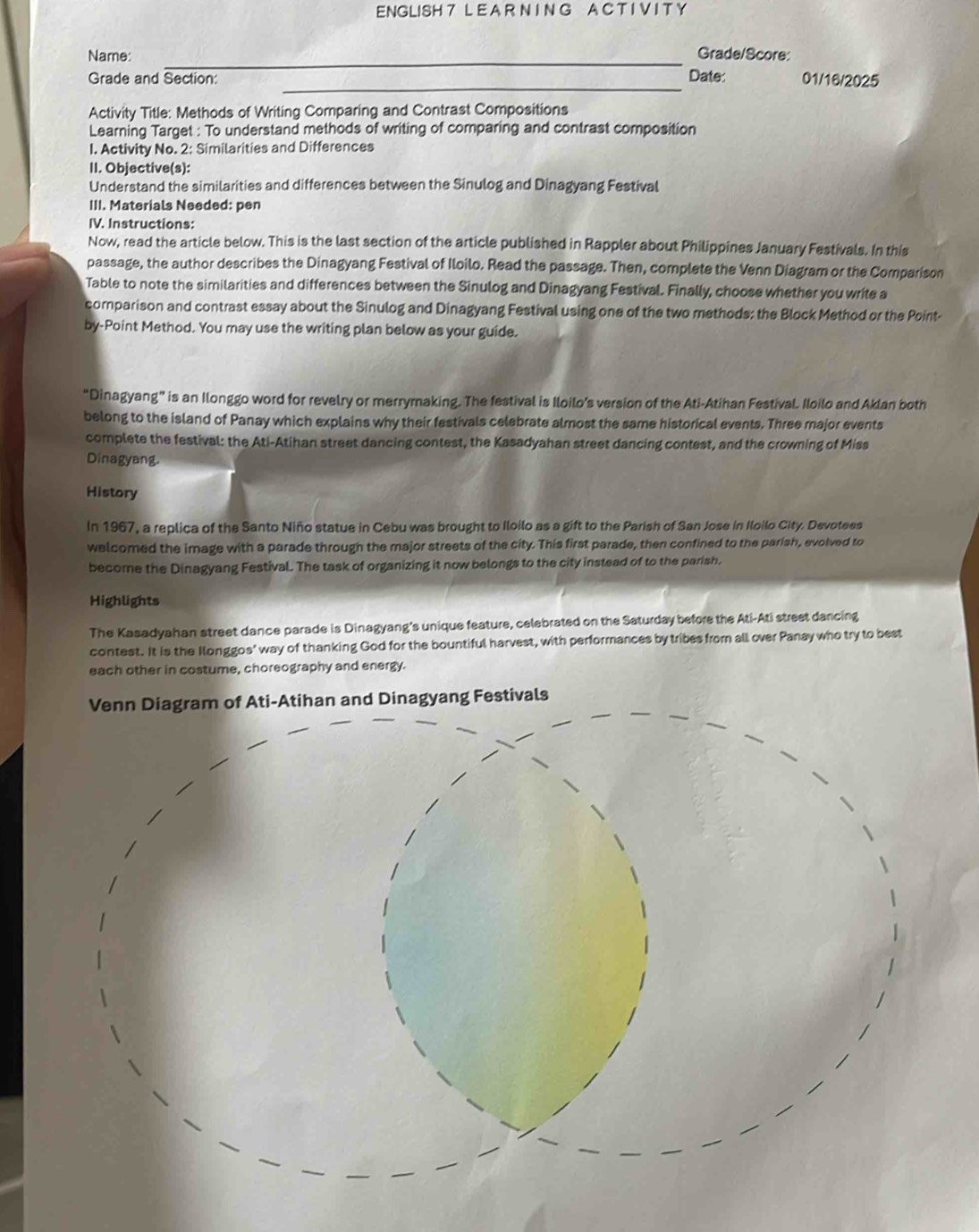 ENGLISH 7 L E A R N I N G A C T I V I T Y
Name_
Grade/Score:
_
Grade and Section: Date: 01/16/2025
Activity Title: Methods of Writing Comparing and Contrast Compositions
Learning Target : To understand methods of writing of comparing and contrast composition
1. Activity No. 2: Similarities and Differences
II. Objective(s):
Understand the similarities and differences between the Sinulog and Dinagyang Festival
III. Materials Needed: pen
IV. Instructions:
Now, read the article below. This is the last section of the article published in Rappler about Philippines January Festivals. In this
passage, the author describes the Dinagyang Festival of Iloilo. Read the passage. Then, complete the Venn Diagram or the Comparison
Table to note the similarities and differences between the Sinulog and Dinagyang Festival. Finally, choose whether you write a
comparison and contrast essay about the Sinulog and Dinagyang Festival using one of the two methods: the Block Method or the Point-
by-Point Method. You may use the writing plan below as your guide.
“Dinagyang” is an Ilonggo word for revelry or merrymaking. The festival is Iloilo’s version of the Ati-Atihan Festival. Iloilo and Aklan both
belong to the island of Panay which explains why their festivals celebrate almost the same historical events. Three major events
complete the festival: the Ati-Atihan street dancing contest, the Kasadyahan street dancing contest, and the crowning of Miss
Dinagyang.
History
In 1967, a replica of the Santo Niño statue in Cebu was brought to Iloilo as a gift to the Parish of San Jose in Iloilo City. Devotees
welcomed the image with a parade through the major streets of the city. This first parade, then confined to the parish, evolved to
become the Dinagyang Festival. The task of organizing it now belongs to the city instead of to the parish.
Highlights
The Kasadyahan street dance parade is Dinagyang's unique feature, celebrated on the Saturday before the Ati-Ati street dancing
contest. It is the Ilonggos' way of thanking God for the bountiful harvest, with performances by tribes from all over Panay who try to best
each other in costume, choreography and energy.
ivals