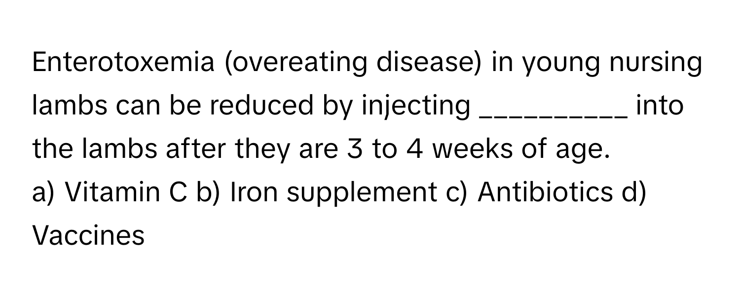 Enterotoxemia (overeating disease) in young nursing lambs can be reduced by injecting __________ into the lambs after they are 3 to 4 weeks of age.

a) Vitamin C b) Iron supplement c) Antibiotics d) Vaccines