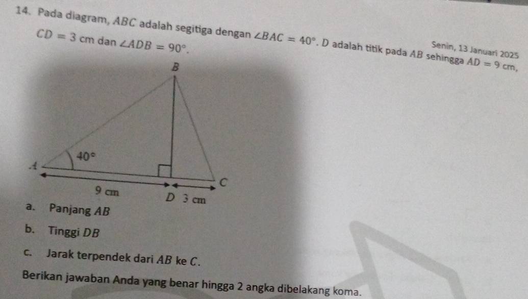 Pada diagram, ABC adalah segitiga dengan ∠ BAC=40°. D adalah titik pada AB sehingga AD=9cm,
CD=3cm dan ∠ ADB=90°.
Senin, 13 Januarí 2025
b. Tinggi DB
c. Jarak terpendek dari AB ke C.
Berikan jawaban Anda yang benar hingga 2 angka dibelakang koma.