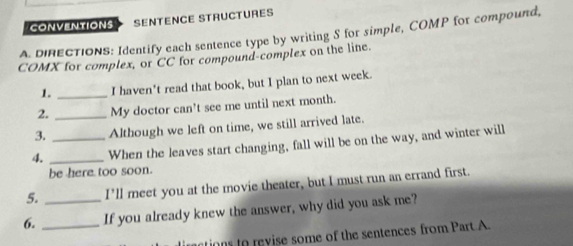 conveNtions SENTENCE STRUCTURES 
A DRECTIONS: Identify each sentence type by writing S for simple, COMP for compound, 
COMX for complex, or CC for compound-complex on the line. 
1. _I haven't read that book, but I plan to next week. 
2. _My doctor can't see me until next month. 
3. Although we left on time, we still arrived late. 
4. __When the leaves start changing, fall will be on the way, and winter will 
be here too soon. 
5. I’ll meet you at the movie theater, but I must run an errand first. 
6. __If you already knew the answer, why did you ask me? 
actions to revise some of the sentences from Part A.