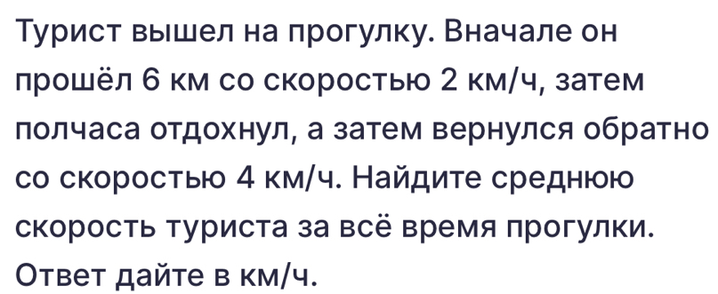 Турист выешел на прогулку. Вначале он 
лрошёл 6 км со скоростыю 2 км/ч, затем 
лолчаса отдохнул, а затем вернулся обратно 
со скоросτыю 4 км/ч. Найдите среднюю 
скорость туриста за всё время πрогулки. 
Oтвет дайте в км/ 4.