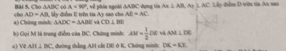 Bài 5, Cho △ ABC có A<90^0 về phía ngoài △ ABC dựng tia Ax⊥ AB, Ay⊥ AC. Lây điểm D trên tia Ax sao 
cho AD=AB ly điểm E trên tia Ay sao cho AE=AC. 
a) Chúng minh: △ ADC=△ ABE và CD⊥ BE
b) Gọi M là trung điểm của BC. Chứng minh: AM= 1/2 DE và AM⊥ DE
c) Vẽ AH⊥ BC , đường thẳng AH cắt DE ở K. Chứng minh: DK=KE