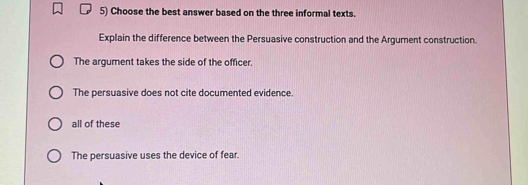 Choose the best answer based on the three informal texts.
Explain the difference between the Persuasive construction and the Argument construction.
The argument takes the side of the officer.
The persuasive does not cite documented evidence.
all of these
The persuasive uses the device of fear.