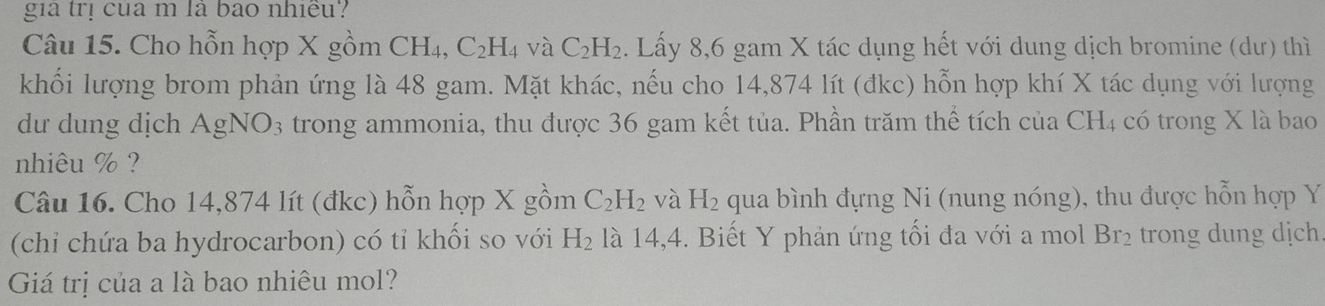 gia trị của m là bao nhiều? 
Câu 15. Cho hỗn hợp X gồm CH₄, C_2H_4 và C_2H_2. Lấy 8,6 gam X tác dụng hết với dung dịch bromine (dư) thì 
khối lượng brom phản ứng là 48 gam. Mặt khác, nếu cho 14,874 lít (đkc) hỗn hợp khí X tác dụng với lượng 
dư dung dịch AgNO_3 trong ammonia, thu được 36 gam kết tủa. Phần trăm thể tích của CH4 có trong X là bao 
nhiêu % ? 
Câu 16. Cho 14,874 lít (đkc) hỗn hợp X gồm C_2H_2 và H_2 qua bình đựng Ni (nung nóng), thu được hỗn hợp Y
(chỉ chứa ba hydrocarbon) có tỉ khối so với H_2 là 14,4. Biết Y phản ứng tối đa với a mol Br_2 trong dung dịch. 
Giá trị của a là bao nhiêu mol?