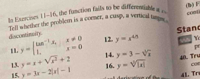 In Exercises 11-16, the function fails to be differentiable 
conti 
Tell whether the problem is a corner, a cusp, a vertical tange (b) F 
Stand 
discontinuity. 
11. y=beginarrayl tan^(-1)x,x!= 0 1,x=0endarray. 12. y=x^(4/5)
a 
Y 
pr 
14. y=3-sqrt[3](x) 40. Tru 
13. y=x+sqrt(x^2)+2 con 
16. y=sqrt[3](|x|)
15. y=3x-2|x|-1 41. Trı