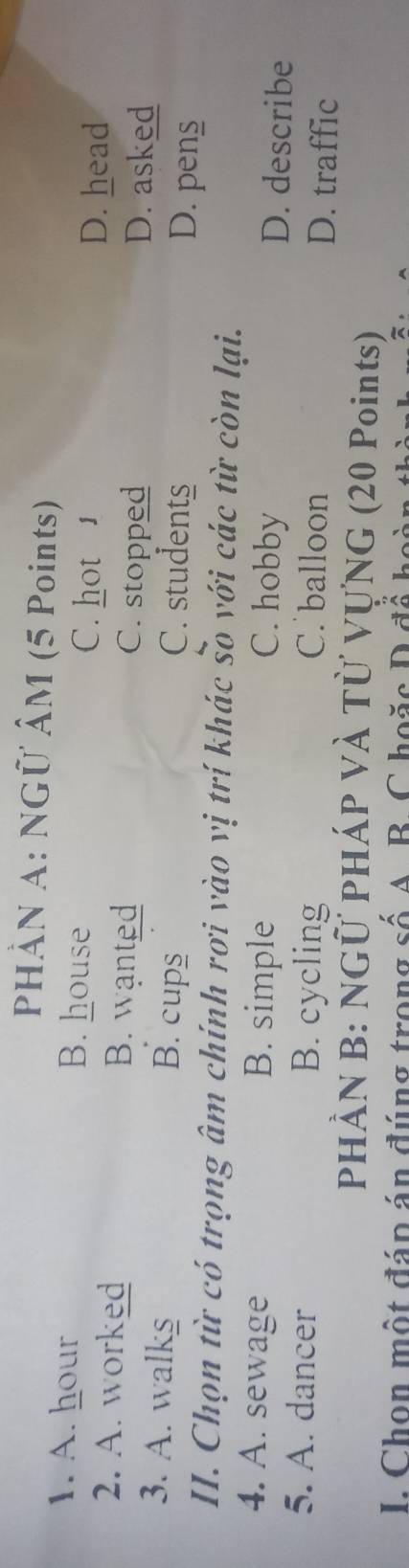 PHÀN A: NGÜ ÂM (5 Points)
1. A. hour B. house D. head
C. hot 1
2. A. worked B. wanted C. stopped D. asked
3. A. walks B. cups
C. students D. pens
II. Chọn từ có trọng âm chính rơi vào vị trí khác so với các từ còn lại.
4. A. sewage B. simple C. hobby
D. describe
5. A. dancer B. cycling C. balloon D. traffic
PHÀN B: NGÜ PHÁP VÀ Từ VựNG (20 Points)
I. Chon một đáp án đúng trong số A. B. C hoặc D để