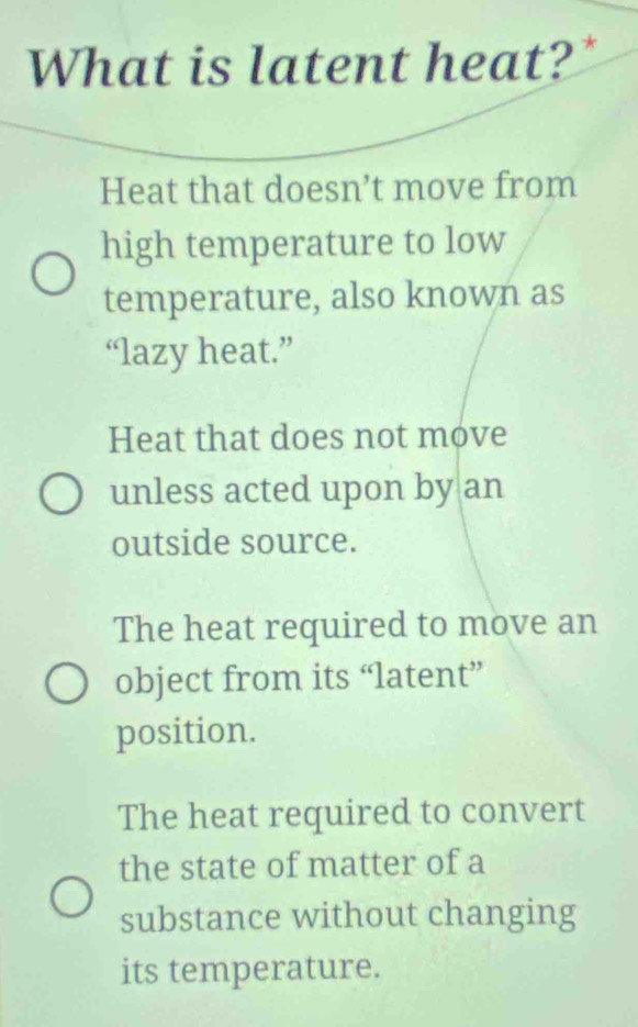 What is latent heat?"
Heat that doesn’t move from
high temperature to low
temperature, also known as
“lazy heat.”
Heat that does not move
unless acted upon by an
outside source.
The heat required to move an
object from its “latent”
position.
The heat required to convert
the state of matter of a
substance without changing
its temperature.