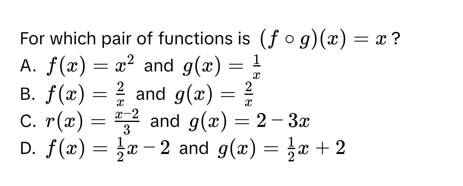 For which pair of functions is $(f circ g)(x) = x$?
A. $f(x) = x^(2$ and $g(x) = frac1)x$
B. $f(x) =  2/x $ and $g(x) =  2/x $
C. $r(x) =  (x - 2)/3 $ and $g(x) = 2 - 3x$
D. $f(x) =  1/2 x - 2$ and $g(x) =  1/2 x + 2$