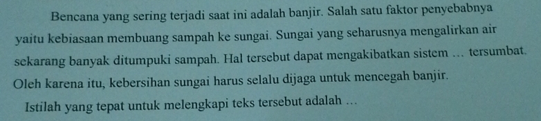 Bencana yang sering terjadi saat ini adalah banjir. Salah satu faktor penyebabnya 
yaitu kebiasaan membuang sampah ke sungai. Sungai yang seharusnya mengalirkan air 
sekarang banyak ditumpuki sampah. Hal tersebut dapat mengakibatkan sistem . tersumbat. 
Oleh karena itu, kebersihan sungai harus selalu dijaga untuk mencegah banjir. 
Istilah yang tepat untuk melengkapi teks tersebut adalah ..