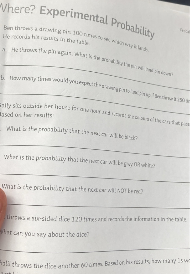 Vhere? Experimental Probability Proba 
Ben throws a drawing pin 100 times to see which way it lands 
He records his results in the table. 
_ 
a. He throws the pin again. What is the probability the pin will land pin down? 
_ 
b. How many times would you expect the drawing pin to land pin up if Ben threw it 250 ti 
Sally sits outside her house for one hour and records the colours of the cars that pass 
Based on her results: 
. What is the probability that the next car will be black? 
_ 
What is the probability that the next car will be grey OR white? 
_ 
What is the probability that the next car will NOT be red? 
_ 
throws a six-sided dice 120 times and records the information in the table. 
What can you say about the dice? 
_ 
halil throws the dice another 60 times. Based on his results, how many 1s wo