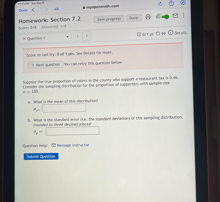 111^2* 4 M Sun Sep 8 
a 
Done myopenmath.com 
AA 
Homework: Section 7.2 Save progress Done sqrt(0) : 
Score: 0/8 Answered: 1/8 
× Question 1 0/1 pt つ99 a Details 
Score on last try: 0 of 1 pts. See Details for more. 
) Next question You can retry this question below 
Suppose the true proportion of voters in the county who support a restaurant tax is 0.46. 
Consider the sampling distribution for the proportion of supporters with sample size
n=135. 
a. What is the mean of this distribution?
mu _p=□
b. What is the standard error (i.e. the standard deviation) of this sampling distribution, 
rounded to three decimal places?
sigma _p= :□ 
Question Help: Message instructor 
Submit Question