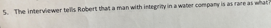 The interviewer tells Robert that a man with integrity in a water company is as rare as what?