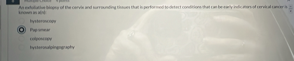 'Multipis Chóice'' ' 4 point
An exfoliative biopsy of the cervix and surrounding tissues that is performed to detect conditions that can be early indicators of cervical cancer is  A/v 
known as a(n):
hysteroscopy
Pap smear
colposcopy
hysterosalpingography