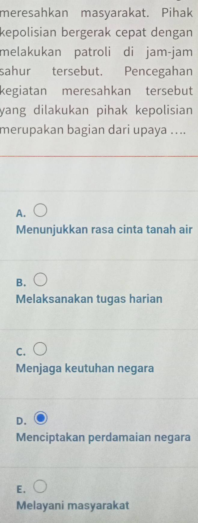 meresahkan masyarakat. Pihak
kepolisian bergerak cepat dengan
melakukan patroli di jam-jam
sahur tersebut. Pencegahan
kegiatan meresahkan tersebut
yang dilakukan pihak kepolisian .
merupakan bagian dari upaya …...
A.
Menunjukkan rasa cinta tanah air
B.
Melaksanakan tugas harian
C.
Menjaga keutuhan negara
D.
Menciptakan perdamaian negara
E.
Melayani masyarakat