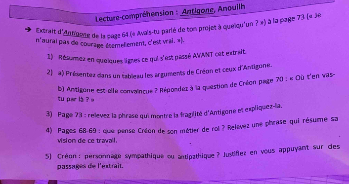 Lecture-compréhension : Antigone, Anouilh 
Extrait d'Antigone de la page 64 (« Avais-tu parlé de ton projet à quelqu'un ? ») à la page 73 (« Je 
n’aurai pas de courage éternellement, c’est vrai. »). 
1) Résumez en quelques lignes ce qui s'est passé AVANT cet extrait. 
2) a) Présentez dans un tableau les arguments de Créon et ceux d'Antigone. 
b) Antigone est-elle convaincue ? Répondez à la question de Créon page 70 : « Où t'en vas- 
tu par là ? » 
3) Page 73 : relevez la phrase qui montre la fragilité d'Antigone et expliquez-la. 
4) Pages 68-69 : que pense Créon de son métier de roi ? Relevez une phrase qui résume sa 
vision de ce travail. 
5) Créon : personnage sympathique ou antipathique ? Justifiez en vous appuyant sur des 
passages de l’extrait.