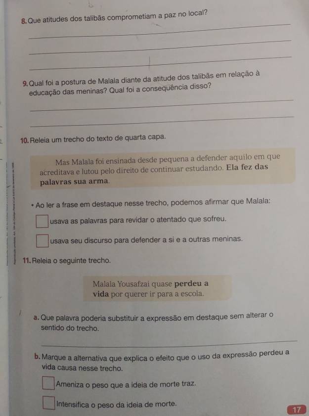 Que atitudes dos talibãs comprometiam a paz no local?
_
_
9. Qual foi a postura de Malala diante da atitude dos talibãs em relação à
_
educação das meninas? Qual foi a consequência disso?
_
10. Releia um trecho do texto de quarta capa.
7 Mas Malala foi ensinada desde pequena a defender aquilo em que
acreditava e lutou pelo direito de continuar estudando. Ela fez das
palavras sua arma
Ao ler a frase em destaque nesse trecho, podemos afirmar que Malala:
usava as palavras para revidar o atentado que sofreu.
usava seu discurso para defender a si e a outras meninas.
11. Releia o seguinte trecho.
Malala Yousafzai quase perdeu a
vida por querer ir para a escola.
a. Que palavra poderia substituir a expressão em destaque sem alterar o
sentido do trecho.
_
b. Marque a alternativa que explica o efeito que o uso da expressão perdeu a
vida causa nesse trecho.
Ameniza o peso que a ideia de morte traz.
Intensifica o peso da ideia de morte.
17