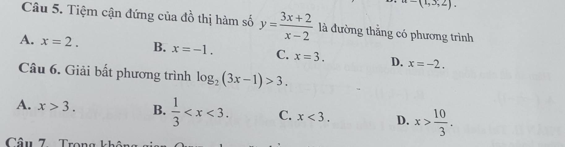 a-(1,3,2). 
Câu 5. Tiệm cận đứng của đồ thị hàm số y= (3x+2)/x-2  là đường thắng có phương trình
A. x=2. B. x=-1. C. x=3. D. x=-2. 
Câu 6. Giải bất phương trình log _2(3x-1)>3.
A. x>3.
B.  1/3  .
C. x<3</tex>.
D. x> 10/3 . 
Câu 7Trong