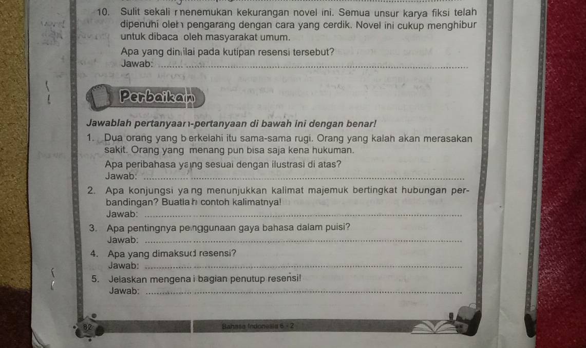 Sulit sekali renemukan kekurangan novel ini. Semua unsur karya fiksi telah 
dipenuhi oler pengarang dengan cara yang cerdik. Novel ini cukup menghibur 
untuk dibaca oleh masyarakat umum. 
Apa yang din ilai pada kutipan resensi tersebut? 
Jawab:_ 
Perbaikan 
Jawablah pertanyaar-pertanyaan di bawah ini dengan benar! 
1. Dua orang yang b erkelahi itu sama-sama rugi. Orang yang kalah akan merasakan 
sakit. Orang yang menang pun bisa saja kena hukuman. 
Apa peribahasa yang sesuai dengan ilustrasi di atas? 
Jawab:_ 
2. Apa konjungsi ya ng menunjukkan kalimat majemuk bertingkat hubungan per- 
bandingan? Buatla h contoh kalimatnya! 
Jawab:_ 
3. Apa pentingnya penggunaan gaya bahasa dalam puisi? 
Jawab:_ 
4. Apa yang dimaksud resensi? 
Jawab:_ 
5. Jelaskan mengena i bagian penutup resensi! 
Jawab:_ 
82 Bahasa Indonesia 6 - 2